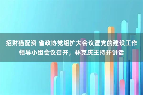 招财猫配资 省政协党组扩大会议暨党的建设工作领导小组会议召开，林克庆主持并讲话