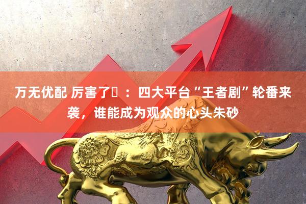万无优配 厉害了️：四大平台“王者剧”轮番来袭，谁能成为观众的心头朱砂