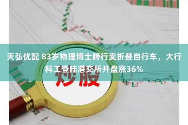 天弘优配 83岁物理博士跨行卖折叠自行车，大行科工登陆港交所开盘涨36%