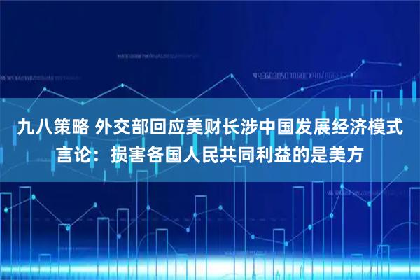 九八策略 外交部回应美财长涉中国发展经济模式言论：损害各国人民共同利益的是美方