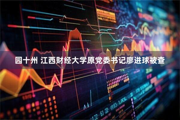 园十州 江西财经大学原党委书记廖进球被查