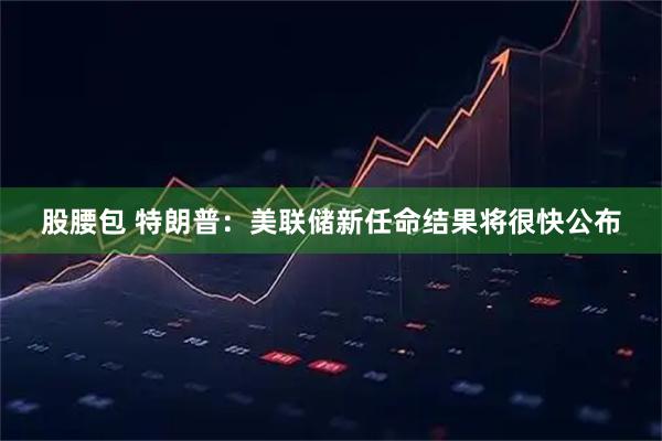 股腰包 特朗普：美联储新任命结果将很快公布