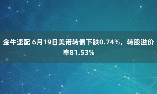 金牛速配 6月19日美诺转债下跌0.74%，转股溢价率81.53%