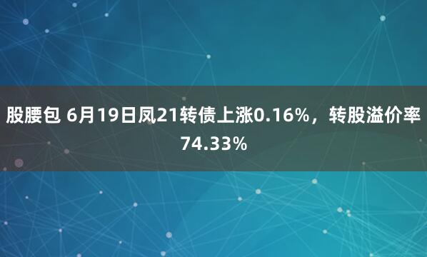 股腰包 6月19日凤21转债上涨0.16%，转股溢价率74.33%
