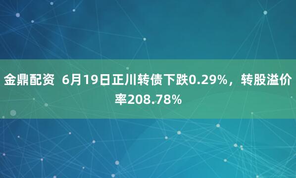 金鼎配资  6月19日正川转债下跌0.29%，转股溢价率208.78%