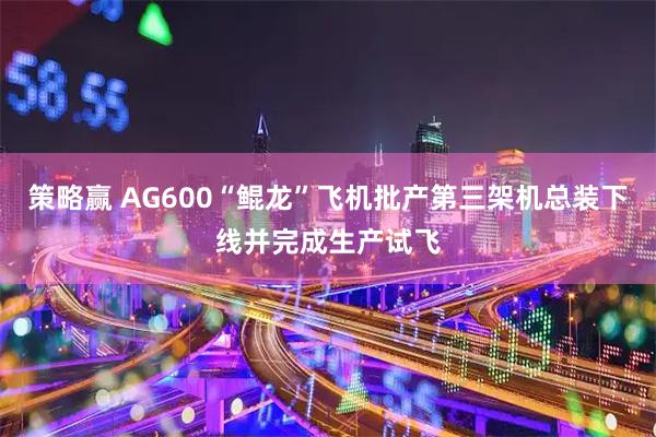 策略赢 AG600“鲲龙”飞机批产第三架机总装下线并完成生产试飞