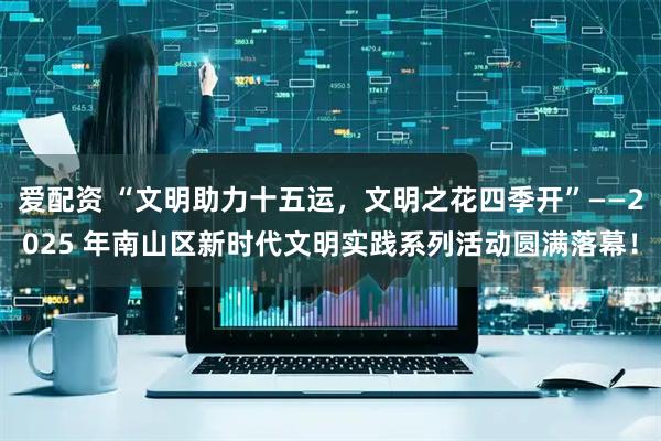 爱配资 “文明助力十五运，文明之花四季开”——2025 年南山区新时代文明实践系列活动圆满落幕！