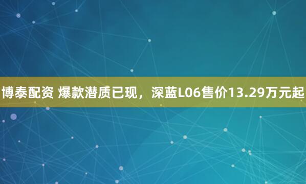 博泰配资 爆款潜质已现，深蓝L06售价13.29万元起