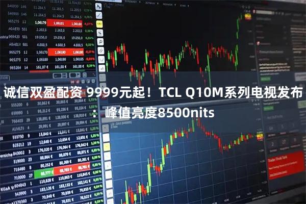 诚信双盈配资 9999元起！TCL Q10M系列电视发布：峰值亮度8500nits
