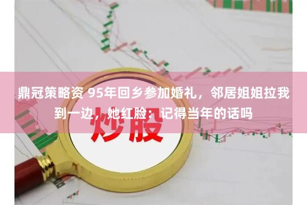 鼎冠策略资 95年回乡参加婚礼，邻居姐姐拉我到一边，她红脸：记得当年的话吗