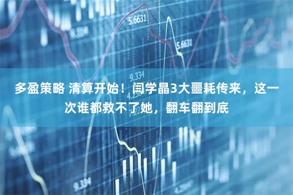 多盈策略 清算开始！闫学晶3大噩耗传来，这一次谁都救不了她，翻车翻到底