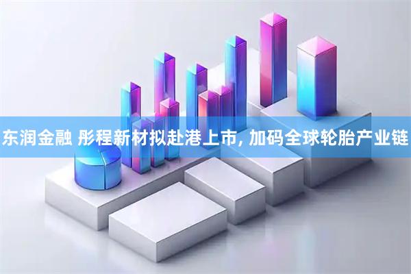 东润金融 彤程新材拟赴港上市, 加码全球轮胎产业链