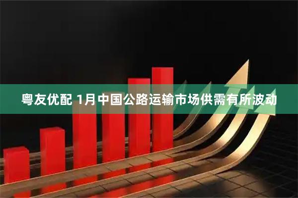 粤友优配 1月中国公路运输市场供需有所波动