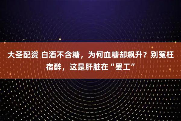 大圣配资 白酒不含糖，为何血糖却飙升？别冤枉宿醉，这是肝脏在“罢工”