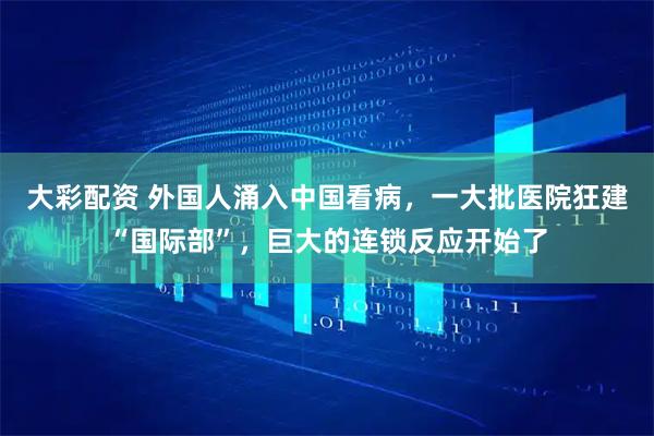大彩配资 外国人涌入中国看病,一大批医院狂建“国际部”,巨大的连锁反应开始了