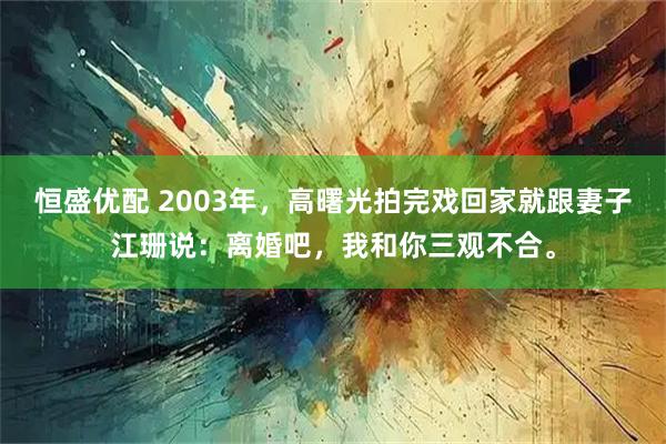 恒盛优配 2003年，高曙光拍完戏回家就跟妻子江珊说：离婚吧，我和你三观不合。