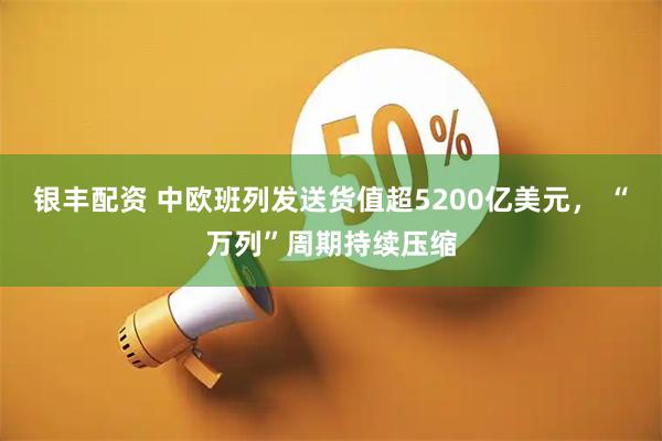银丰配资 中欧班列发送货值超5200亿美元， “万列”周期持续压缩