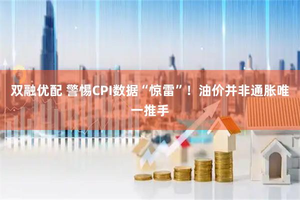 双融优配 警惕CPI数据“惊雷”！油价并非通胀唯一推手
