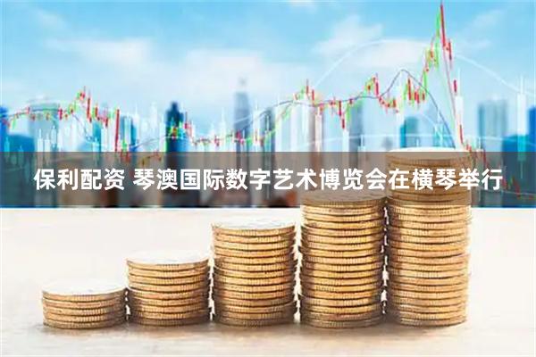 保利配资 琴澳国际数字艺术博览会在横琴举行