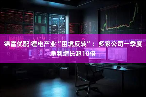 锦富优配 锂电产业“困境反转”：多家公司一季度净利增长超10倍