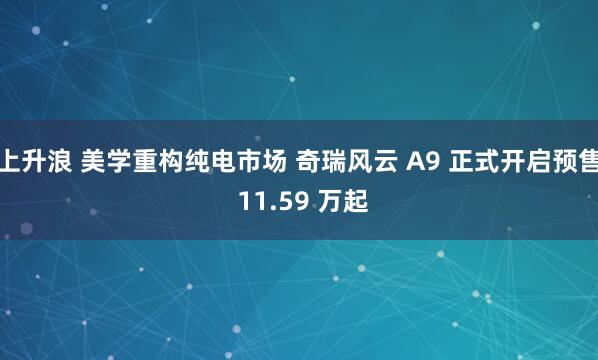 上升浪 美学重构纯电市场 奇瑞风云 A9 正式开启预售 11.59 万起