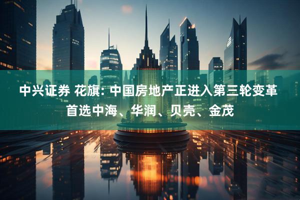 中兴证券 花旗: 中国房地产正进入第三轮变革 首选中海、华润、贝壳、金茂