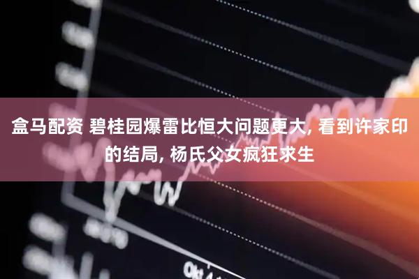 盒马配资 碧桂园爆雷比恒大问题更大, 看到许家印的结局, 杨氏父女疯狂求生