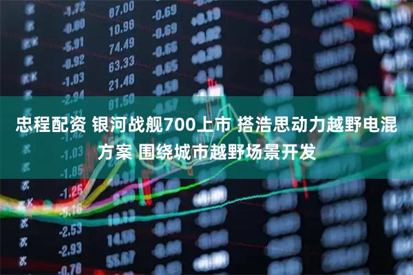 忠程配资 银河战舰700上市 搭浩思动力越野电混方案 围绕城市越野场景开发